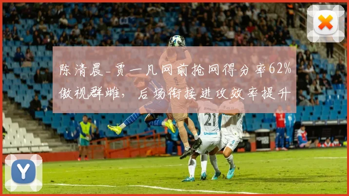 陈清晨_贾一凡网前抢网得分率62%傲视群雌,后场衔接进攻效率提升15%