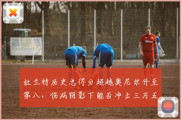 杜兰特历史总得分超越奥尼尔升至第八,伤病阴影下能否冲击三万五千分?
