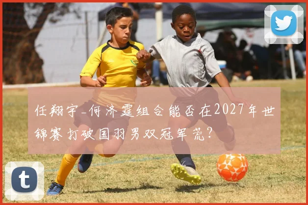 任翔宇_何济霆组合能否在2027年世锦赛打破国羽男双冠军荒?