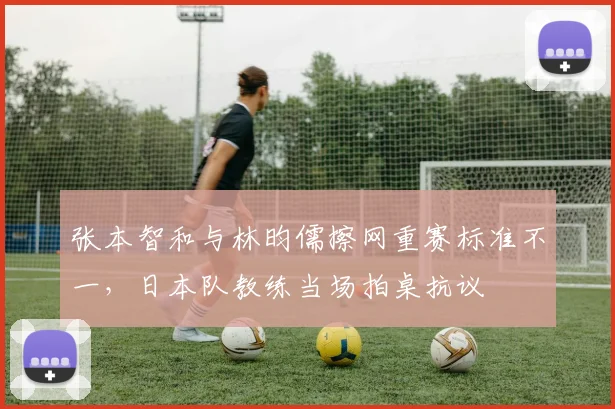 张本智和与林昀儒擦网重赛标准不一,日本队教练当场拍桌抗议