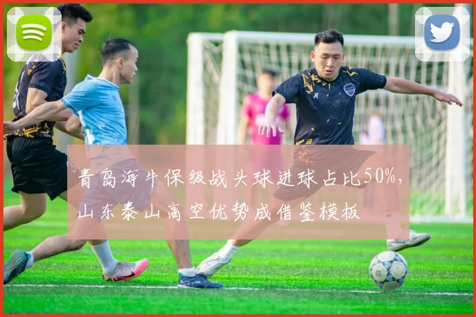 青岛海牛保级战头球进球占比50%，山东泰山高空优势成借鉴模板