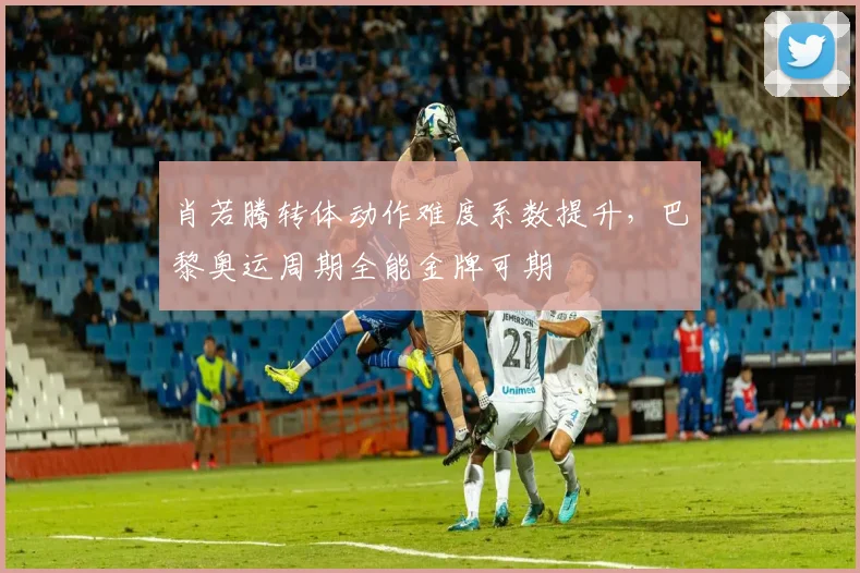 肖若腾转体动作难度系数提升,巴黎奥运周期全能金牌可期