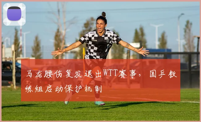 马龙腰伤复发退出WTT赛事，国乒教练组启动保护机制