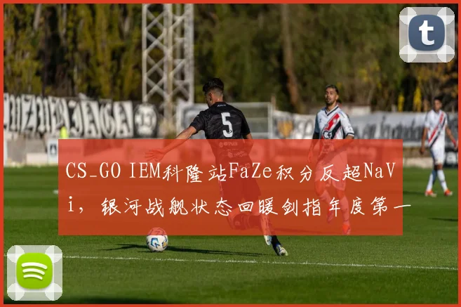 CS_GO IEM科隆站FaZe积分反超NaVi,银河战舰状态回暖剑指年度第一