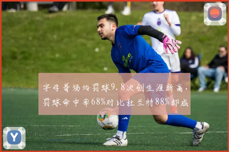字母哥场均罚球9.8次创生涯新高,罚球命中率68%对比杜兰特88%却成致命伤