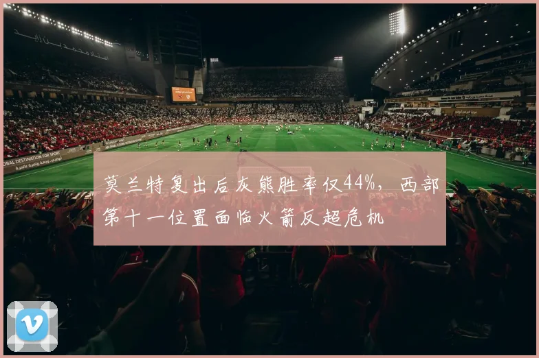 莫兰特复出后灰熊胜率仅44%,西部第十一位置面临火箭反超危机